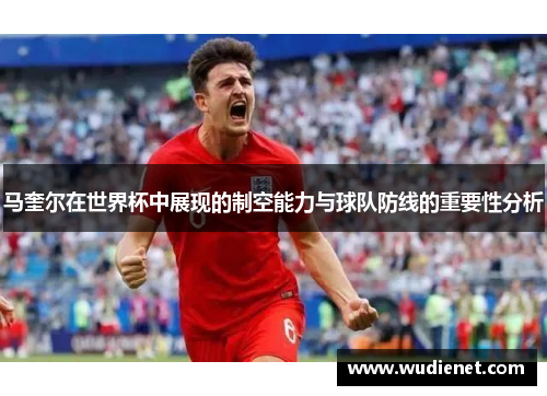 马奎尔在世界杯中展现的制空能力与球队防线的重要性分析