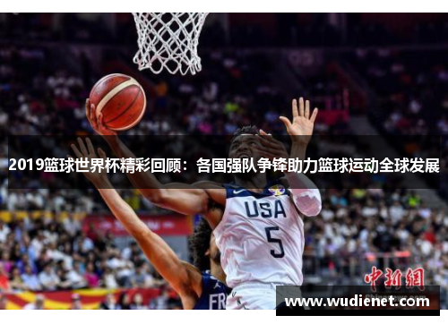 2019篮球世界杯精彩回顾：各国强队争锋助力篮球运动全球发展