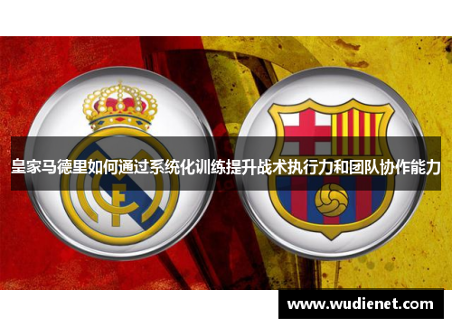 皇家马德里如何通过系统化训练提升战术执行力和团队协作能力