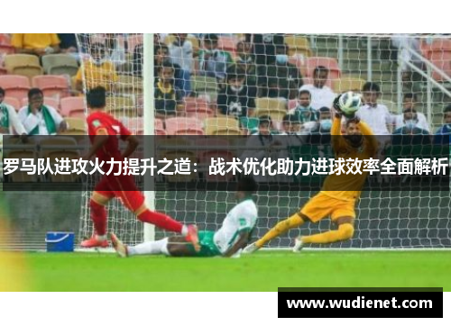 罗马队进攻火力提升之道：战术优化助力进球效率全面解析